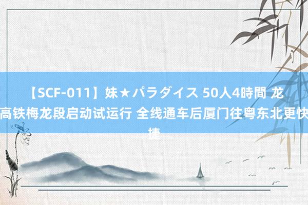 【SCF-011】妹★パラダイス 50人4時間 龙龙高铁梅龙段启动试运行 全线通车后厦门往粤东北更快捷