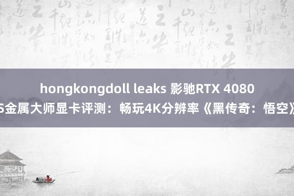 hongkongdoll leaks 影驰RTX 4080S金属大师显卡评测：畅玩4K分辨率《黑传奇：悟空》