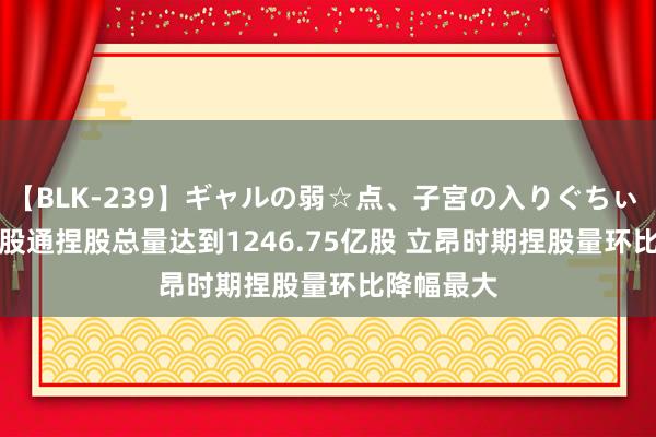 【BLK-239】ギャルの弱☆点、子宮の入りぐちぃ EMIRI 陆股通捏股总量达到1246.75亿股 立昂时期捏股量环比降幅最大