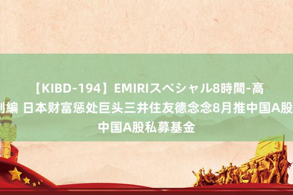 【KIBD-194】EMIRIスペシャル8時間-高画質-特別編 日本财富惩处巨头三井住友德念念8月推中国A股私募基金