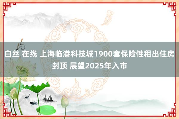 白丝 在线 上海临港科技城1900套保险性租出住房封顶 展望2025年入市