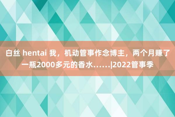 白丝 hentai 我，机动管事作念博主，两个月赚了一瓶2000多元的香水……|2022管事季