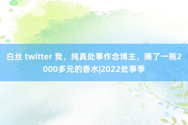 白丝 twitter 我，纯真处事作念博主，赚了一瓶2000多元的香水|2022处事季