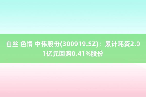 白丝 色情 中伟股份(300919.SZ)：累计耗资2.01亿元回购0.41%股份