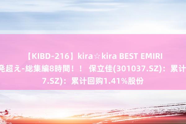 【KIBD-216】kira☆kira BEST EMIRI-中出し性交20発超え-総集編8時間！！ 保立佳(301037.SZ)：累计回购1.41%股份