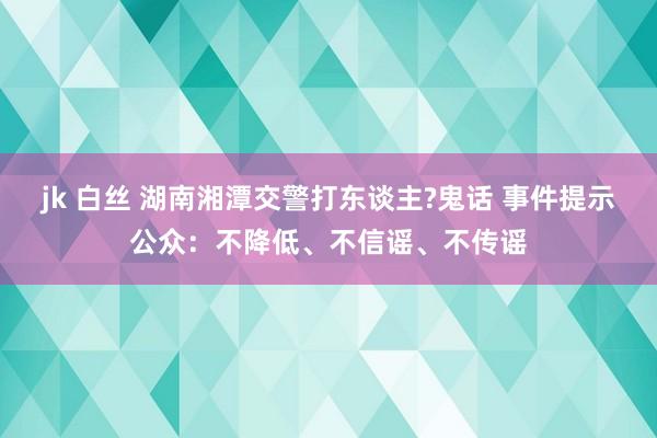 jk 白丝 湖南湘潭交警打东谈主?鬼话 事件提示公众：不降低、不信谣、不传谣