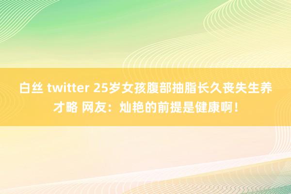 白丝 twitter 25岁女孩腹部抽脂长久丧失生养才略 网友：灿艳的前提是健康啊！