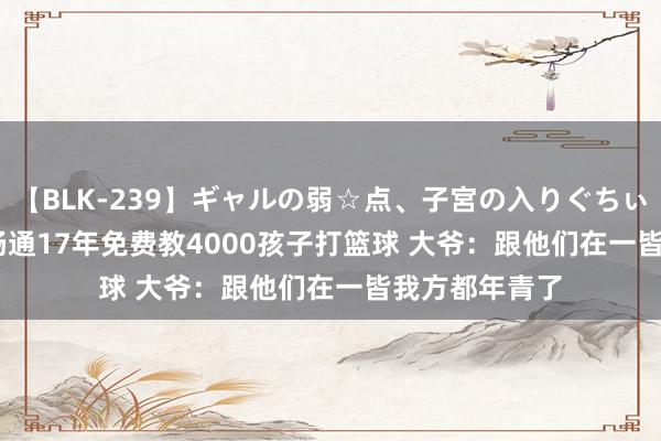 【BLK-239】ギャルの弱☆点、子宮の入りぐちぃ EMIRI 大爷畅通17年免费教4000孩子打篮球 大爷：跟他们在一皆我方都年青了