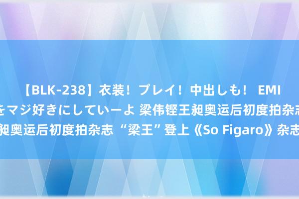 【BLK-238】衣装！プレイ！中出しも！ EMIRIのつぶやき指令で私をマジ好きにしていーよ 梁伟铿王昶奥运后初度拍杂志 “梁王”登上《So Figaro》杂志封面