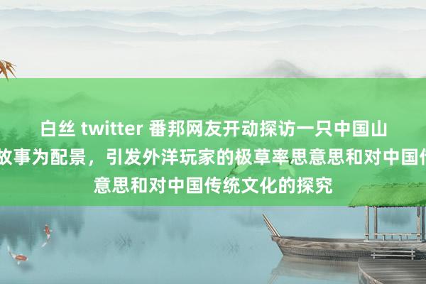 白丝 twitter 番邦网友开动探访一只中国山公 以中国神话故事为配景，引发外洋玩家的极草率思意思和对中国传统文化的探究