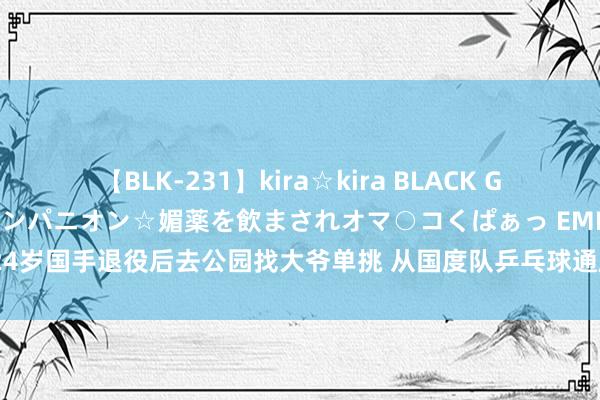 【BLK-231】kira☆kira BLACK GAL 黒ギャル中出し温泉コンパニオン☆媚薬を飲まされオマ○コくぱぁっ EMIRI 24岁国手退役后去公园找大爷单挑 从国度队乒乓球通顺员到鸠合上的乒乓球西宾