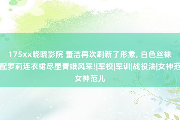 175xx晓晓影院 董洁再次刷新了形象， 白色丝袜搭配萝莉连衣裙尽显青娥风采!|军校|军训|战役法|女神范儿