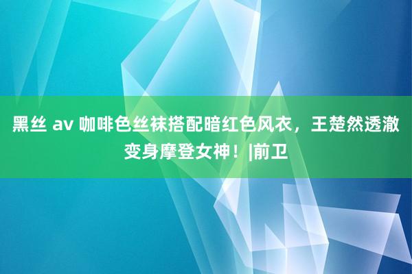 黑丝 av 咖啡色丝袜搭配暗红色风衣，王楚然透澈变身摩登女神！|前卫