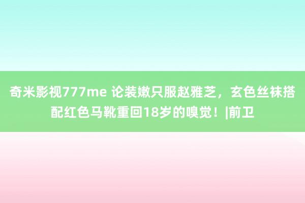 奇米影视777me 论装嫩只服赵雅芝，玄色丝袜搭配红色马靴重回18岁的嗅觉！|前卫