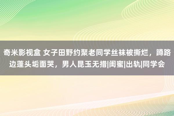 奇米影视盒 女子田野约聚老同学丝袜被撕烂，蹲路边蓬头垢面哭，男人昆玉无措|闺蜜|出轨|同学会