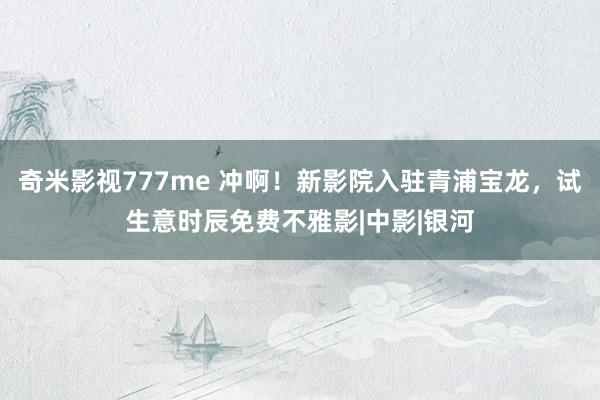 奇米影视777me 冲啊！新影院入驻青浦宝龙，试生意时辰免费不雅影|中影|银河