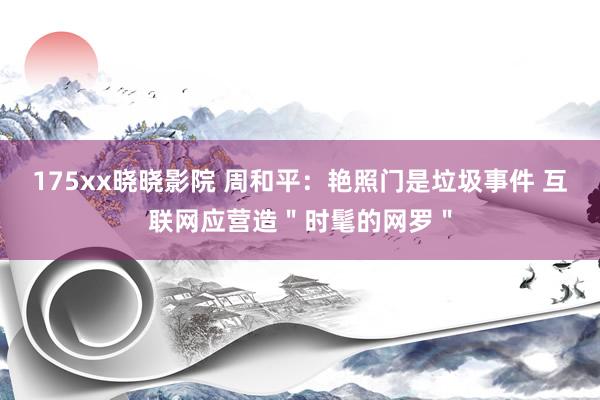 175xx晓晓影院 周和平：艳照门是垃圾事件 互联网应营造＂时髦的网罗＂