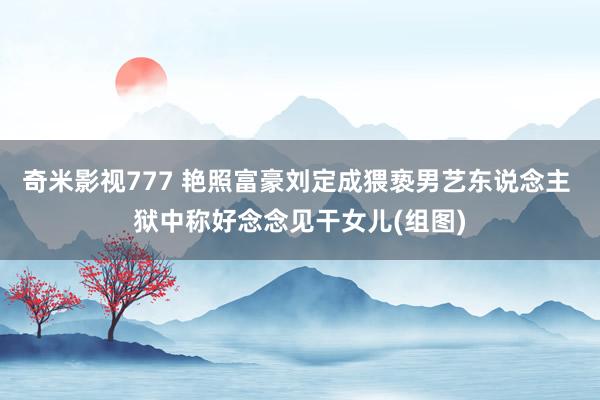 奇米影视777 艳照富豪刘定成猥亵男艺东说念主 狱中称好念念见干女儿(组图)