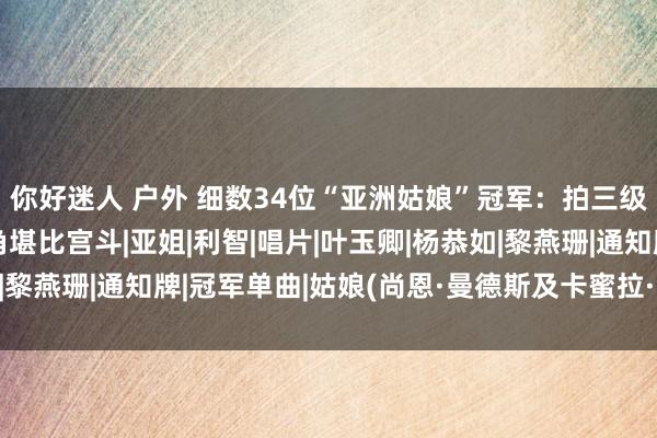 你好迷人 户外 细数34位“亚洲姑娘”冠军：拍三级片，当小三，勾心斗角堪比宫斗|亚姐|利智|唱片|叶玉卿|杨恭如|黎燕珊|通知牌|冠军单曲|姑娘(尚恩·曼德斯及卡蜜拉·卡贝优歌曲)