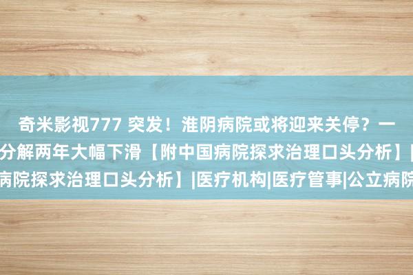 奇米影视777 突发！淮阴病院或将迎来关停？一年耗费超3000万元，分解两年大幅下滑【附中国病院探求治理口头分析】|医疗机构|医疗管事|公立病院