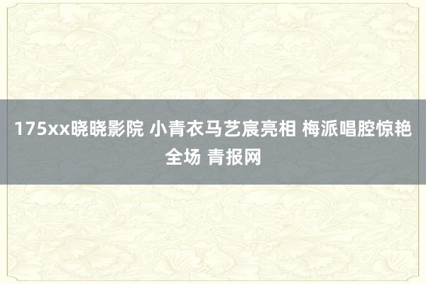 175xx晓晓影院 小青衣马艺宸亮相 梅派唱腔惊艳全场 青报网