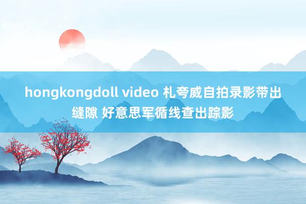 hongkongdoll video 札夸威自拍录影带出缝隙 好意思军循线查出踪影