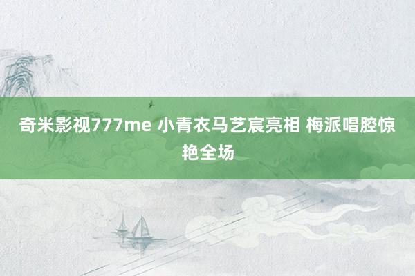 奇米影视777me 小青衣马艺宸亮相 梅派唱腔惊艳全场