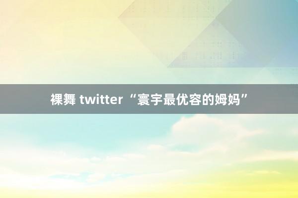 裸舞 twitter “寰宇最优容的姆妈”