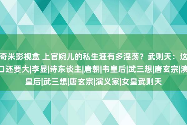 奇米影视盒 上官婉儿的私生涯有多淫荡？武则天：这丫头比老娘的胃口还要大|李显|诗东谈主|唐朝|韦皇后|武三想|唐玄宗|演义家|女皇武则天