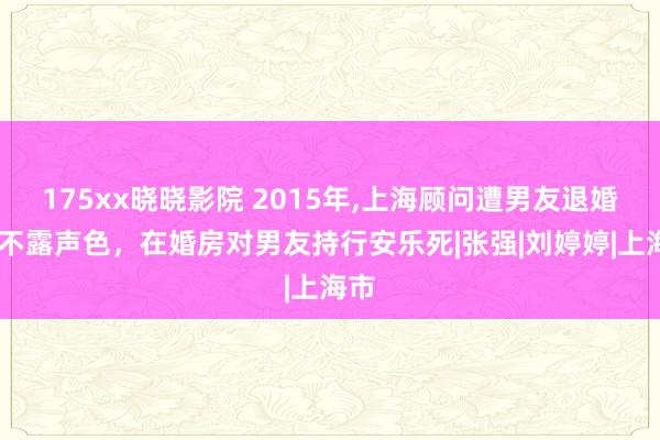 175xx晓晓影院 2015年，上海顾问遭男友退婚，她不露声色，在婚房对男友持行安乐死|张强|刘婷婷|上海市