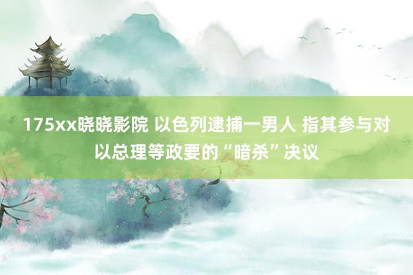 175xx晓晓影院 以色列逮捕一男人 指其参与对以总理等政要的“暗杀”决议