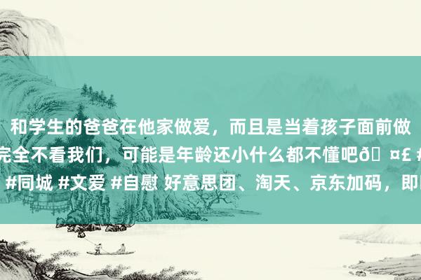 和学生的爸爸在他家做爱，而且是当着孩子面前做爱，太刺激了，孩子完全不看我们，可能是年龄还小什么都不懂吧🤣 #同城 #文爱 #自慰 好意思团、淘天、京东加码，即时零卖卷起电商新竞赛