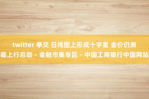 twitter 拳交 日线图上形成十字星 金价仍濒临上行后劲－金融市集专区－中国工商银行中国网站