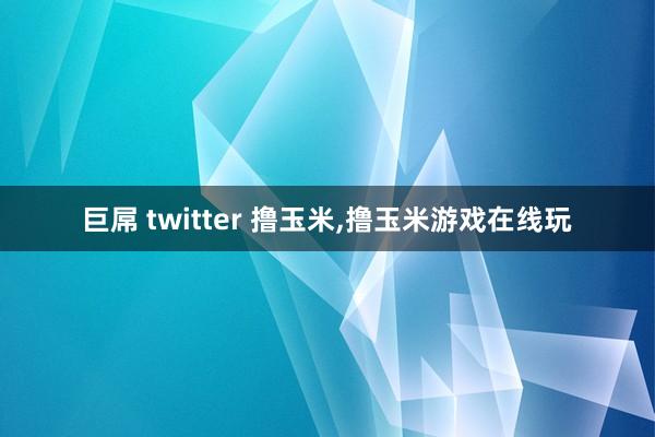 巨屌 twitter 撸玉米，撸玉米游戏在线玩